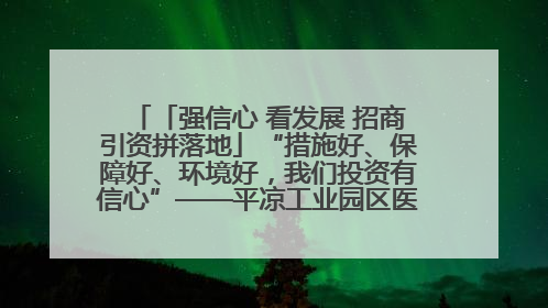 「强信心 看发展 招商引资拼落地」“措施好、保障好、环境好，我们投资有信心”——平凉工业园区医药原料绿色制造项目见闻