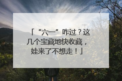 “六一”咋过？这几个宝藏地快收藏，娃来了不想走！