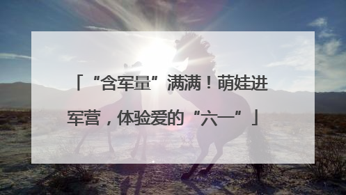 “含军量”满满！萌娃进军营，体验爱的“六一”