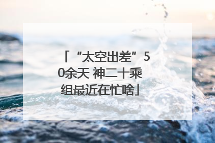 “太空出差”50余天 神二十乘组最近在忙啥