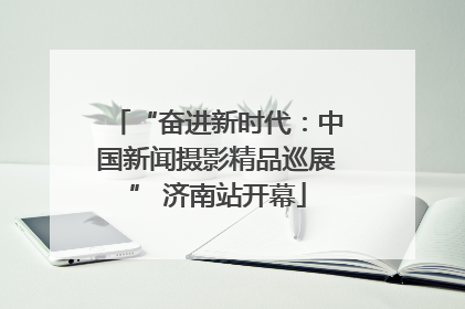 “奋进新时代：中国新闻摄影精品巡展” 济南站开幕