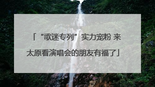 “歌迷专列”实力宠粉 来太原看演唱会的朋友有福了