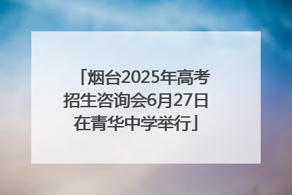 烟台2025年高考招生咨询会6月27日在青华中学举行