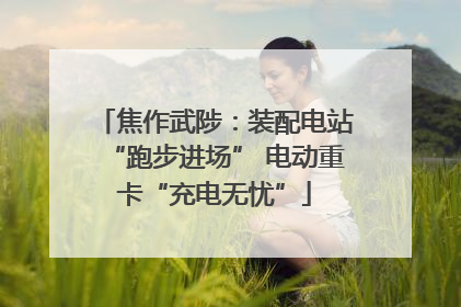 焦作武陟：装配电站“跑步进场” 电动重卡“充电无忧”