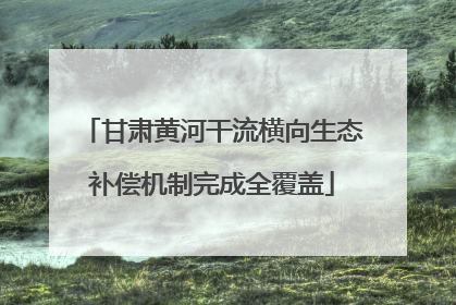 甘肃黄河干流横向生态补偿机制完成全覆盖