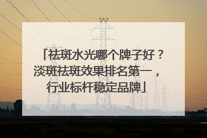 祛斑水光哪个牌子好？淡斑祛斑效果排名第一，行业标杆稳定品牌