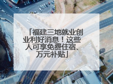 福建三地就业创业利好消息！这些人可享免费住宿、万元补贴