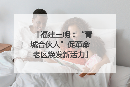 福建三明：“青城合伙人”促革命老区焕发新活力