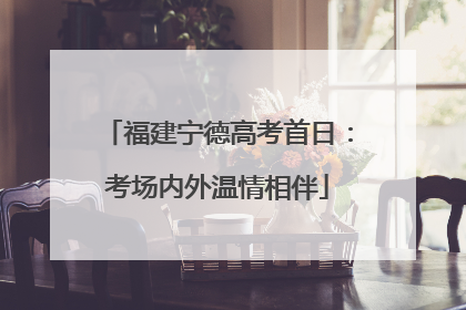 福建宁德高考首日：考场内外温情相伴