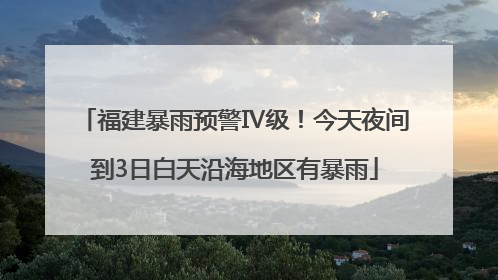 福建暴雨预警Ⅳ级！今天夜间到3日白天沿海地区有暴雨