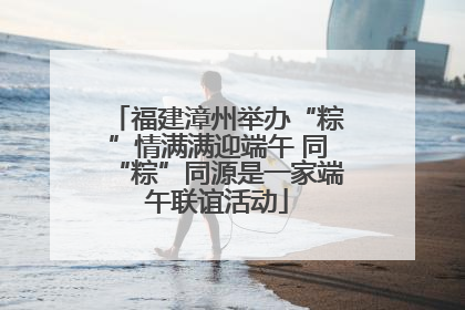 福建漳州举办“粽”情满满迎端午 同“粽”同源是一家端午联谊活动