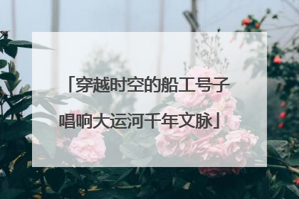 穿越时空的船工号子唱响大运河千年文脉