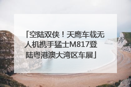 空陆双侠！天鹰车载无人机携手猛士M817登陆粤港澳大湾区车展