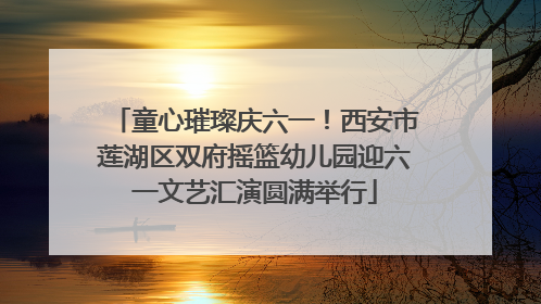 童心璀璨庆六一！西安市莲湖区双府摇篮幼儿园迎六一文艺汇演圆满举行