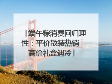 端午粽消费回归理性：平价散装热销 高价礼盒遇冷