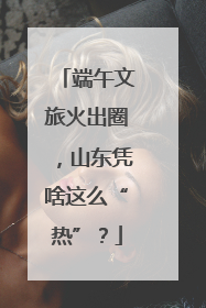 端午文旅火出圈，山东凭啥这么“热”？