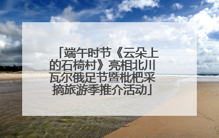 端午时节《云朵上的石椅村》亮相北川瓦尔俄足节暨枇杷采摘旅游季推介活动