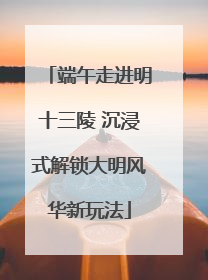 端午走进明十三陵 沉浸式解锁大明风华新玩法