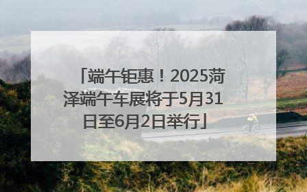 端午钜惠！2025菏泽端午车展将于5月31日至6月2日举行