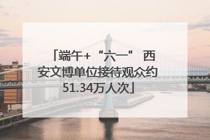 端午+“六一” 西安文博单位接待观众约51.34万人次