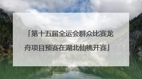 第十五届全运会群众比赛龙舟项目预赛在湖北仙桃开赛