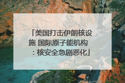 美国打击伊朗核设施 国际原子能机构：核安全急剧恶化