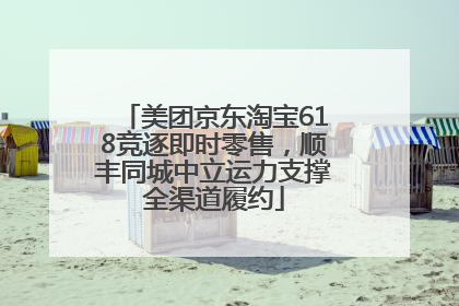美团京东淘宝618竞逐即时零售，顺丰同城中立运力支撑全渠道履约