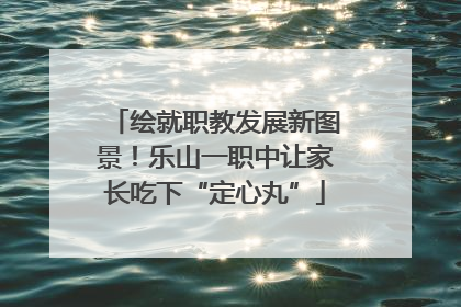 绘就职教发展新图景！乐山一职中让家长吃下“定心丸”