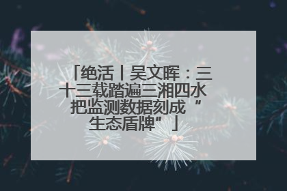 绝活丨吴文晖：三十三载踏遍三湘四水 把监测数据刻成“生态盾牌”