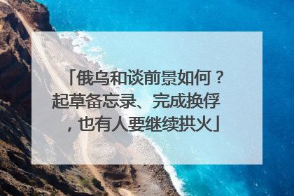 俄乌和谈前景如何？起草备忘录、完成换俘，也有人要继续拱火
