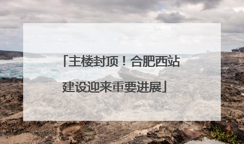 主楼封顶！合肥西站建设迎来重要进展