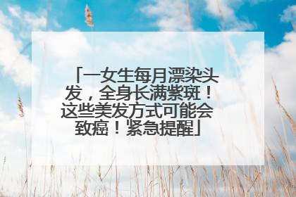 一女生每月漂染头发，全身长满紫斑！这些美发方式可能会致癌！紧急提醒