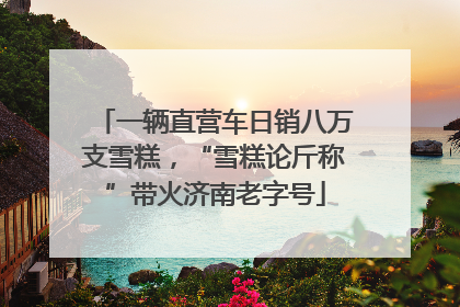 一辆直营车日销八万支雪糕，“雪糕论斤称”带火济南老字号
