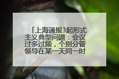 上海通报3起形式主义典型问题：会议过多过频，个别分管领导在某一天同一时段需参加3个会议