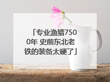 专业渔猎7500年 史前东北老铁的装备太硬了