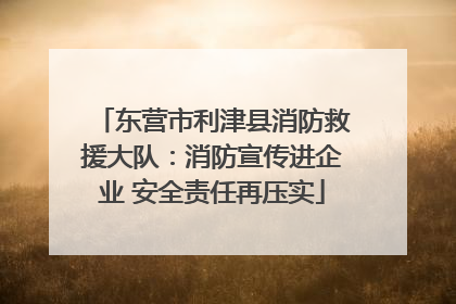 东营市利津县消防救援大队：消防宣传进企业 安全责任再压实