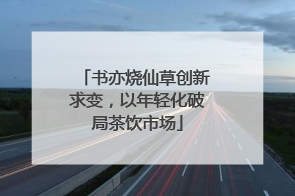 书亦烧仙草创新求变，以年轻化破局茶饮市场