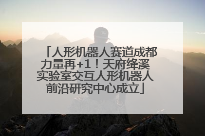 人形机器人赛道成都力量再+1！天府绛溪实验室交互人形机器人前沿研究中心成立