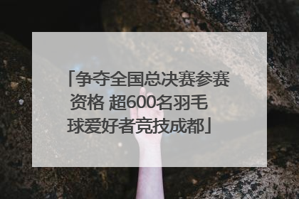 争夺全国总决赛参赛资格 超600名羽毛球爱好者竞技成都