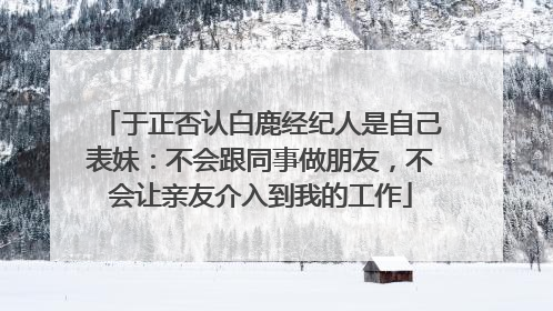 于正否认白鹿经纪人是自己表妹：不会跟同事做朋友，不会让亲友介入到我的工作