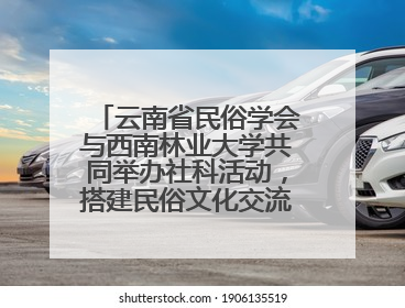 云南省民俗学会与西南林业大学共同举办社科活动，搭建民俗文化交流展示平台