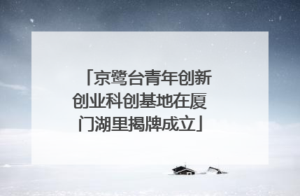 京鹭台青年创新创业科创基地在厦门湖里揭牌成立