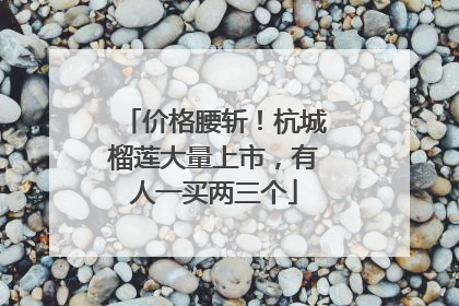 价格腰斩！杭城榴莲大量上市，有人一买两三个