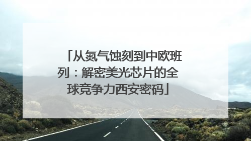 从氮气蚀刻到中欧班列：解密美光芯片的全球竞争力西安密码