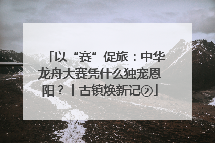 以“赛”促旅：中华龙舟大赛凭什么独宠恩阳？丨古镇焕新记②