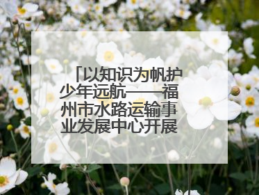 以知识为帆护少年远航——福州市水路运输事业发展中心开展水上交通安全知识进校园活动