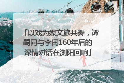 以戏为媒文旅共舞，谭嗣同与李闰160年后的深情对话在浏阳回响