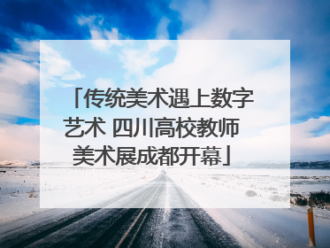 传统美术遇上数字艺术 四川高校教师美术展成都开幕