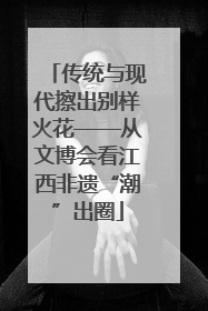 传统与现代擦出别样火花——从文博会看江西非遗“潮”出圈
