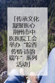 传承文化 凝聚医心 荆州市中医医院工会举办“粽香传情·诗韵端午”系列活动